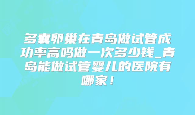 多囊卵巢在青岛做试管成功率高吗做一次多少钱_青岛能做试管婴儿的医院有哪家!