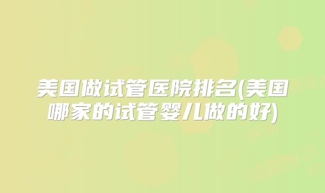 美国做试管医院排名(美国哪家的试管婴儿做的好)
