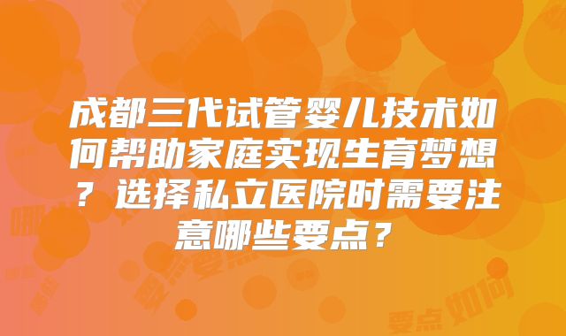 成都三代试管婴儿技术如何帮助家庭实现生育梦想?选择私立医院时需要注意哪些要点?