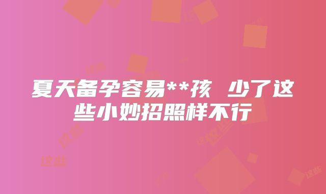 夏天备孕容易**孩 少了这些小妙招照样不行