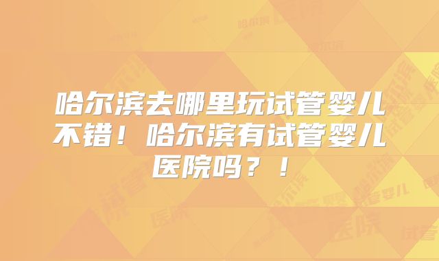 哈尔滨去哪里玩试管婴儿不错!哈尔滨有试管婴儿医院吗?!