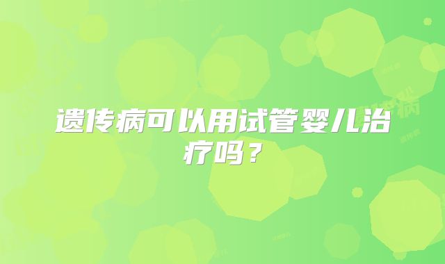 遗传病可以用试管婴儿治疗吗?