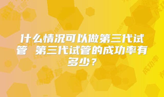 什么情况可以做第三代试管 第三代试管的成功率有多少?