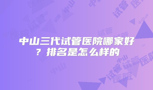 中山三代试管医院哪家好?排名是怎么样的
