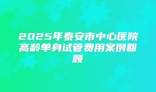 2025年泰安市中心医院高龄单身试管费用案例回顾