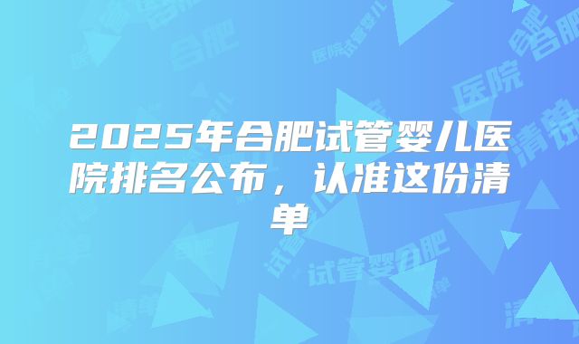 2025年合肥试管婴儿医院排名公布,认准这份清单