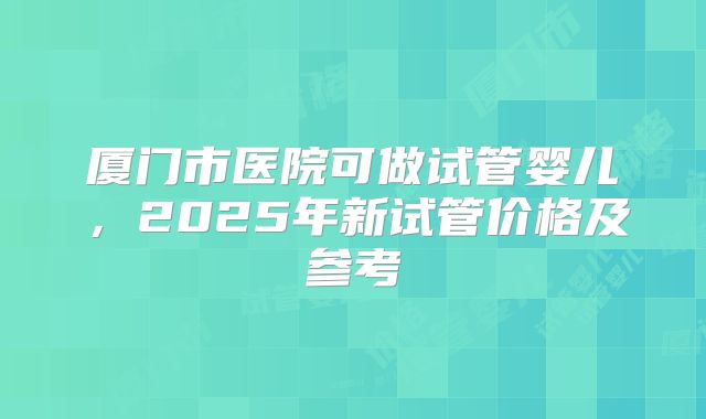 厦门市医院可做试管婴儿,2025年新试管价格及参考