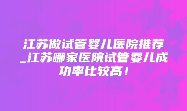 江苏做试管婴儿医院推荐_江苏哪家医院试管婴儿成功率比较高！
