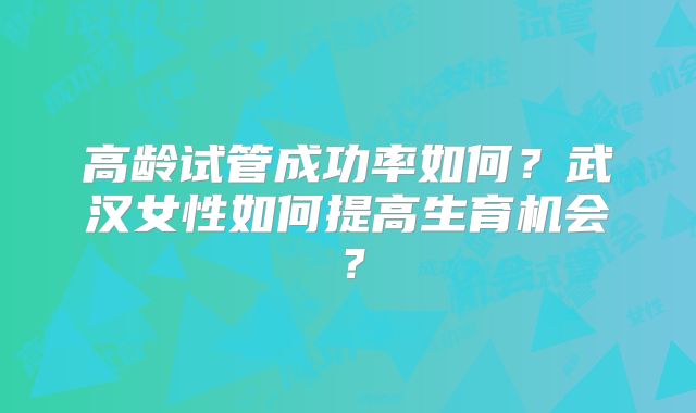 高龄试管成功率如何?武汉女性如何提高生育机会?