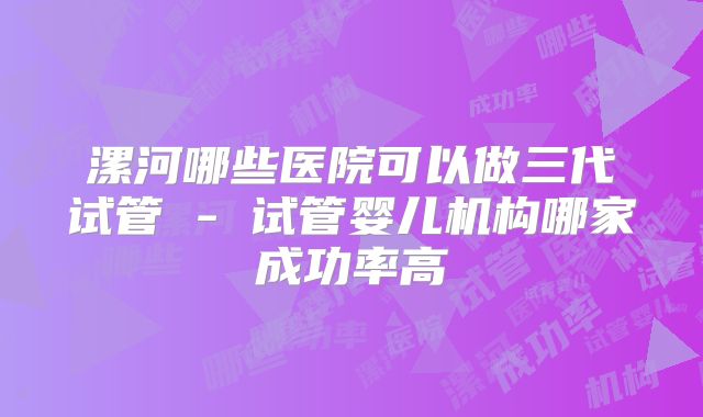 漯河哪些医院可以做三代试管 - 试管婴儿机构哪家成功率高