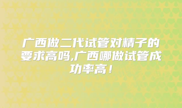 广西做二代试管对精子的要求高吗,广西哪做试管成功率高！
