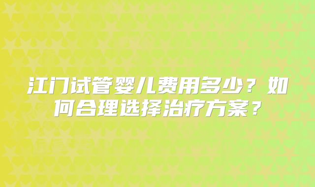 江门试管婴儿费用多少?如何合理选择治疗方案?