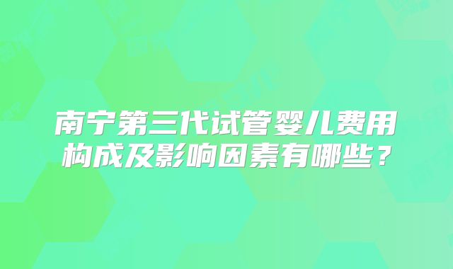 南宁第三代试管婴儿费用构成及影响因素有哪些？