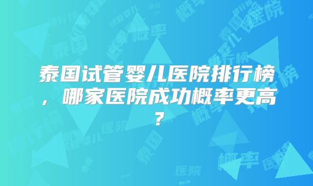 泰国试管婴儿医院排行榜，哪家医院成功概率更高？