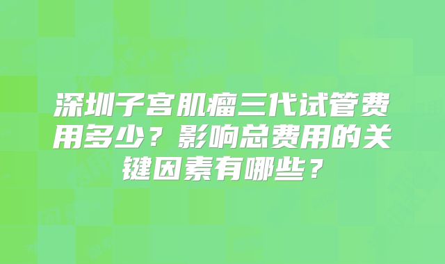 深圳子宫肌瘤三代试管费用多少？影响总费用的关键因素有哪些？
