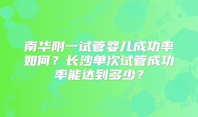 南华附一试管婴儿成功率如何?长沙单次试管成功率能达到多少?