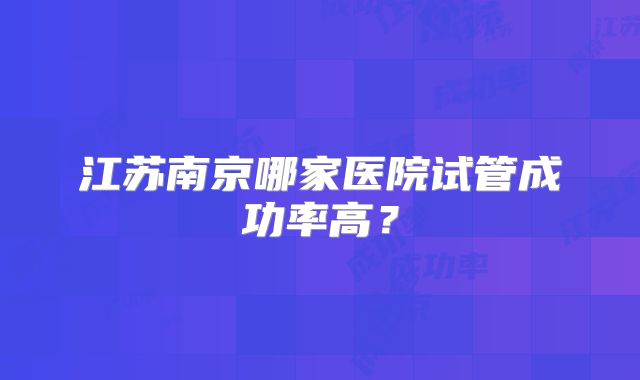 江苏南京哪家医院试管成功率高?