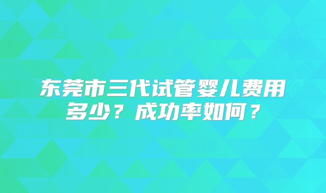 东莞市三代试管婴儿费用多少?成功率如何?