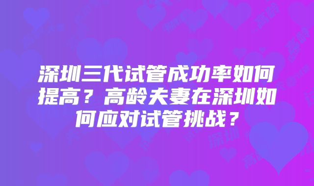 深圳三代试管成功率如何提高?高龄夫妻在深圳如何应对试管挑战?