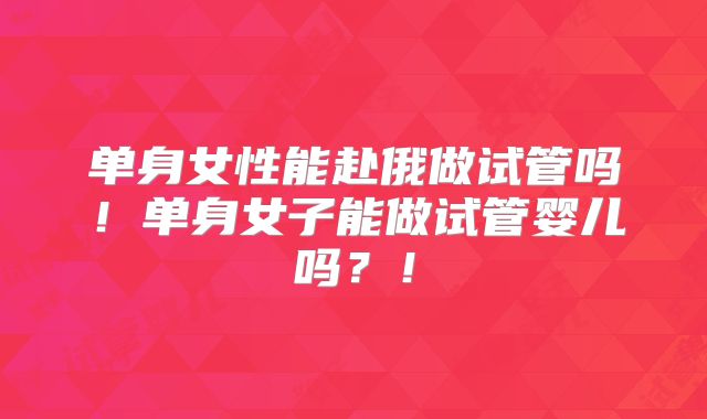 单身女性能赴俄做试管吗！单身女子能做试管婴儿吗？！