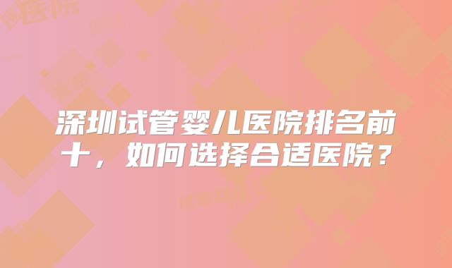 深圳试管婴儿医院排名前十，如何选择合适医院？