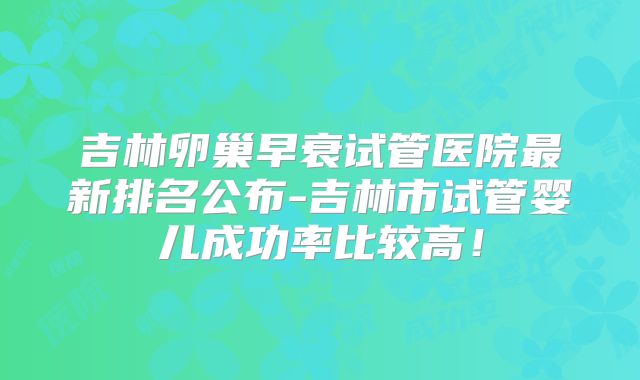 吉林卵巢早衰试管医院最新排名公布-吉林市试管婴儿成功率比较高!