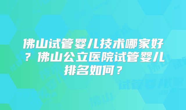 佛山试管婴儿技术哪家好?佛山公立医院试管婴儿排名如何?