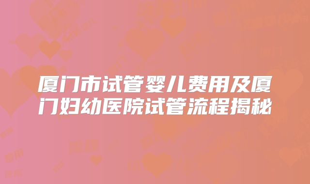 厦门市试管婴儿费用及厦门妇幼医院试管流程揭秘