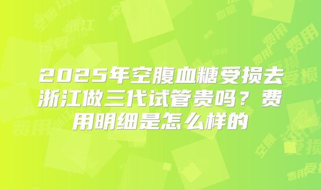2025年空腹血糖受损去浙江做三代试管贵吗？费用明细是怎么样的