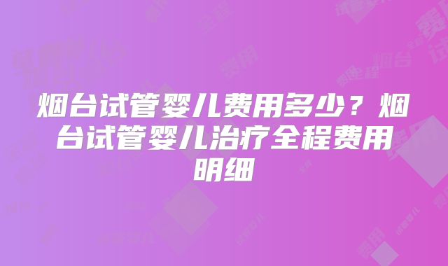 烟台试管婴儿费用多少?烟台试管婴儿治疗全程费用明细