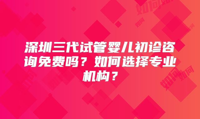 深圳三代试管婴儿初诊咨询免费吗?如何选择专业机构?