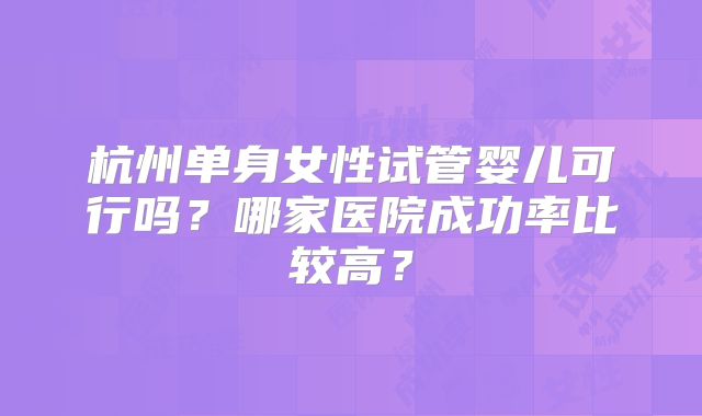 杭州单身女性试管婴儿可行吗?哪家医院成功率比较高?