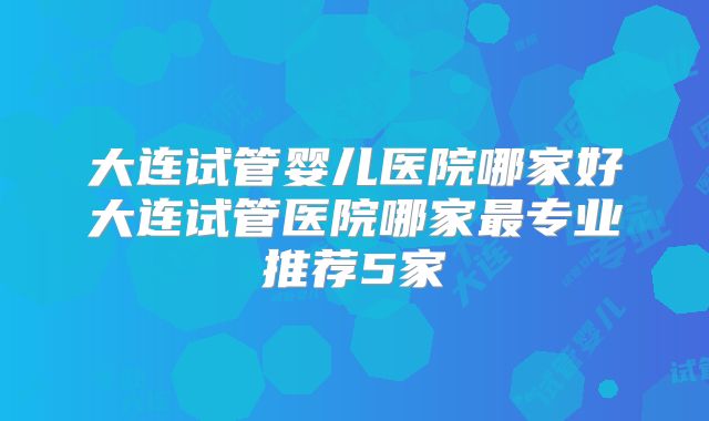 大连试管婴儿医院哪家好大连试管医院哪家最专业推荐5家