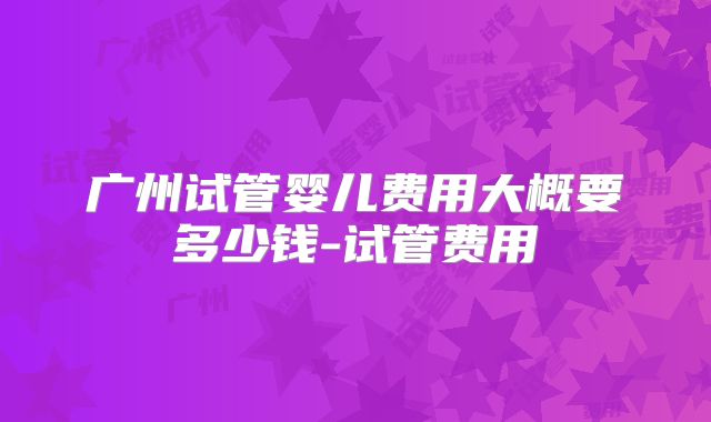 广州试管婴儿费用大概要多少钱-试管费用