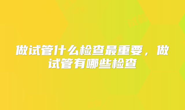 做试管什么检查最重要，做试管有哪些检查