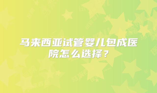 马来西亚试管婴儿包成医院怎么选择?