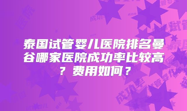 泰国试管婴儿医院排名曼谷哪家医院成功率比较高?费用如何?