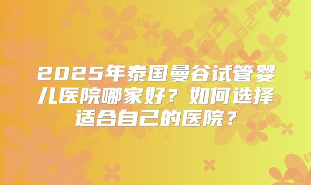 2025年泰国曼谷试管婴儿医院哪家好?如何选择适合自己的医院?