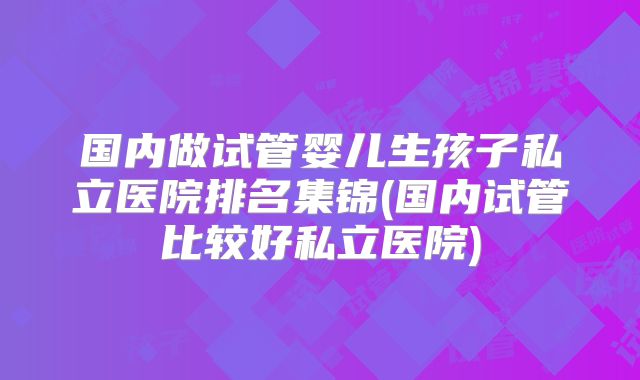 国内做试管婴儿生孩子私立医院排名集锦(国内试管比较好私立医院)