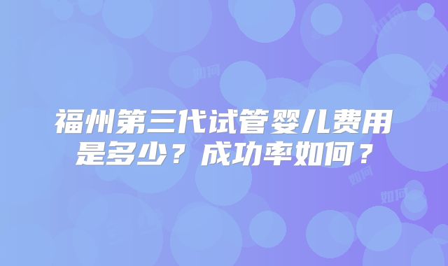 福州第三代试管婴儿费用是多少？成功率如何？