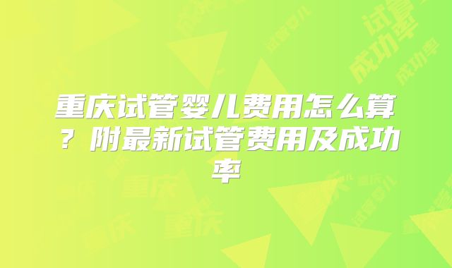 重庆试管婴儿费用怎么算?附最新试管费用及成功率