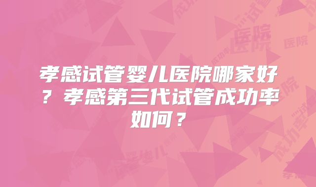 孝感试管婴儿医院哪家好？孝感第三代试管成功率如何？