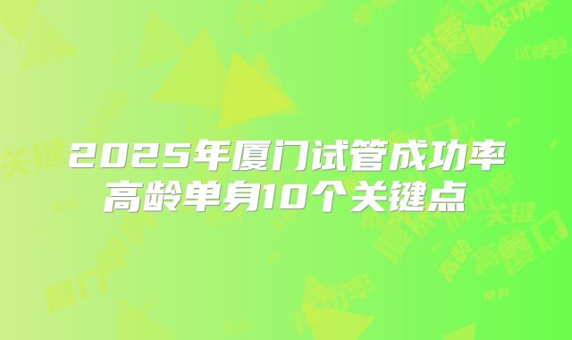 2025年厦门试管成功率高龄单身10个关键点