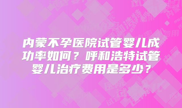 内蒙不孕医院试管婴儿成功率如何?呼和浩特试管婴儿治疗费用是多少?
