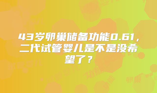 43岁卵巢储备功能0.61,二代试管婴儿是不是没希望了?