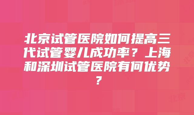 北京试管医院如何提高三代试管婴儿成功率?上海和深圳试管医院有何优势?