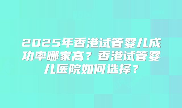 2025年香港试管婴儿成功率哪家高?香港试管婴儿医院如何选择?