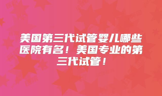 美国第三代试管婴儿哪些医院有名!美国专业的第三代试管!