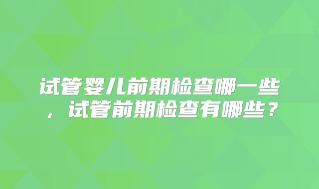 试管婴儿前期检查哪一些,试管前期检查有哪些?