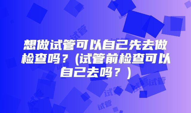 想做试管可以自己先去做检查吗?(试管前检查可以自己去吗?)